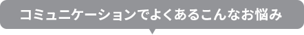 コミュニーケーションでよくあるこんなお悩み